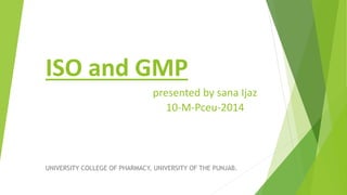 ISO and GMP
presented by sana Ijaz
10-M-Pceu-2014
UNIVERSITY COLLEGE OF PHARMACY, UNIVERSITY OF THE PUNJAB.
 