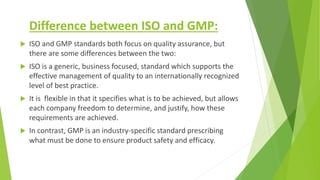 Difference between ISO and GMP:
 ISO and GMP standards both focus on quality assurance, but
there are some differences be...