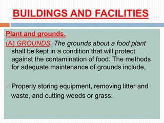 BUILDINGS AND FACILITIES
Plant and grounds.
(A) GROUNDS. The grounds about a food plant
shall be kept in a condition that will protect
against the contamination of food. The methods
for adequate maintenance of grounds include,
 Properly storing equipment, removing litter and
waste, and cutting weeds or grass.
 