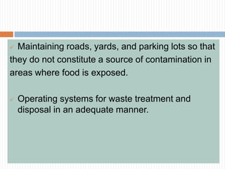  Maintaining roads, yards, and parking lots so that
they do not constitute a source of contamination in
areas where food is exposed.
 Operating systems for waste treatment and
disposal in an adequate manner.
 