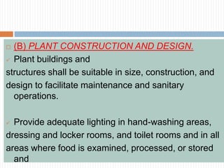  (B) PLANT CONSTRUCTION AND DESIGN.
 Plant buildings and
structures shall be suitable in size, construction, and
design to facilitate maintenance and sanitary
operations.
 Provide adequate lighting in hand-washing areas,
dressing and locker rooms, and toilet rooms and in all
areas where food is examined, processed, or stored
and
 