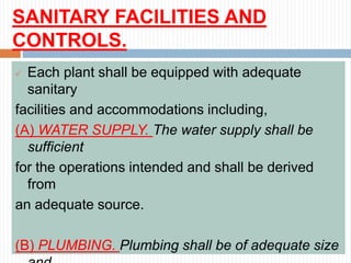 SANITARY FACILITIES AND
CONTROLS.
 Each plant shall be equipped with adequate
sanitary
facilities and accommodations including,
(A) WATER SUPPLY. The water supply shall be
sufficient
for the operations intended and shall be derived
from
an adequate source.
(B) PLUMBING. Plumbing shall be of adequate size
 
