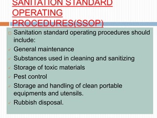 SANITATION STANDARD
OPERATING
PROCEDURES(SSOP)
 Sanitation standard operating procedures should
include:
 General maintenance
 Substances used in cleaning and sanitizing
 Storage of toxic materials
 Pest control
 Storage and handling of clean portable
equipments and utensils.
 Rubbish disposal.
 