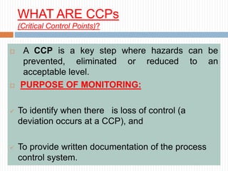 WHAT ARE CCPs
(Critical Control Points)?
 A CCP is a key step where hazards can be
prevented, eliminated or reduced to an
acceptable level.
 PURPOSE OF MONITORING:
 To identify when there is loss of control (a
deviation occurs at a CCP), and
 To provide written documentation of the process
control system.
 