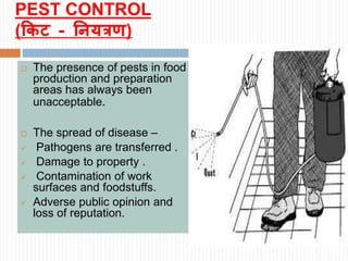 PEST CONTROL
(किट - नियत्रण)
 The presence of pests in food
production and preparation
areas has always been
unacceptable.
 The spread of disease –
 Pathogens are transferred .
 Damage to property .
 Contamination of work
surfaces and foodstuffs.
 Adverse public opinion and
loss of reputation.
 