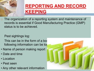 REPORTING AND RECORD
KEEPING
 The organization of a reporting system and maintenance of
records is essential if Good Manufacturing Practice (GMP)
status is to be achieved.
Pest sightings log:
This can be in the form of a book or a folder where the
following information can be logged:
• Name of person making report
• Date and time
• Location
• Pest seen
• Any other relevant information
 