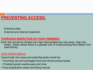 PREVENTING ACCESS:
 Entrance sites
 External and internal inspection
THOROUGH INSPECTION OF FOOD PREMISES:
Each site should be divided into high intermediate-low risk areas. High risk
areas: Areas where there is a greater risk of compromising food safety from
pest activity.
HIGH RISKS AREAS:
Typical high risk areas and potential pests would be:
• Incoming raw and packaged food and stored product pests
• Finished goods warehouses and mice
• Food preparation areas and flying insects
 