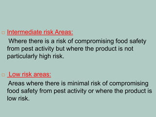  Intermediate risk Areas:
Where there is a risk of compromising food safety
from pest activity but where the product is not
particularly high risk.
 Low risk areas:
Areas where there is minimal risk of compromising
food safety from pest activity or where the product is
low risk.
 