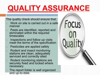 QUALITY ASSURANCE
The quality check should ensure that:
 Work on site is carried out in a safe
manner
 Pests are identified, reported and
eliminated within the required
timescales
 Inspections and follow up visits
meet the terms of the specification
 Pesticides are applied safely
 Rodent and insect monitoring
stations are clean, adequately
serviced and correctly sited
 Rodent monitoring stations are
securely fixed and locked where
necessary
 The report folder is well organized
and up-to-date.
 
