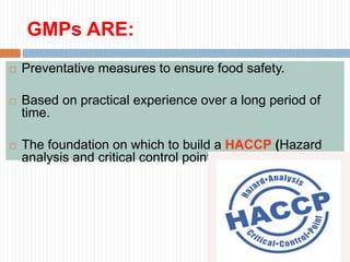 GMPs ARE:
 Preventative measures to ensure food safety.
 Based on practical experience over a long period of
time.
 The foundation on which to build a HACCP (Hazard
analysis and critical control points) program.
 