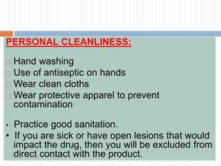 PERSONAL CLEANLINESS:
 Hand washing
 Use of antiseptic on hands
 Wear clean cloths
 Wear protective apparel to prevent
contamination
• Practice good sanitation.
• If you are sick or have open lesions that would
impact the drug, then you will be excluded from
direct contact with the product.
 