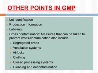 OTHER POINTS IN GMP
 Lot identification
 Production information
 Labeling
 Cross contamination: Measures that can be taken to
prevent cross-contamination also include:
 Segregated areas
 Ventilation systems
 Airlocks
 Clothing
 Closed processing systems
 Cleaning and decontamination
 