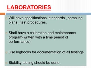 LABORATORIES
 Will have specifications ,standards , sampling
plans , test procedures.
 Shall have a calibration and maintenance
program(written with a time period of
performance).
 Use logbooks for documentation of all testings.
 Stability testing should be done.
 