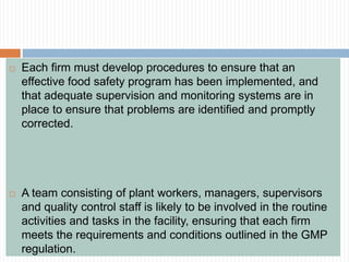  Each firm must develop procedures to ensure that an
effective food safety program has been implemented, and
that adequate supervision and monitoring systems are in
place to ensure that problems are identified and promptly
corrected.
 A team consisting of plant workers, managers, supervisors
and quality control staff is likely to be involved in the routine
activities and tasks in the facility, ensuring that each firm
meets the requirements and conditions outlined in the GMP
regulation.
 
