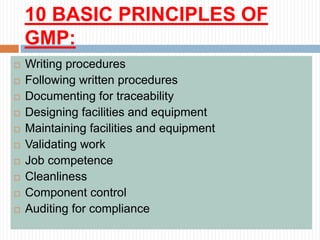 10 BASIC PRINCIPLES OF
GMP:
 Writing procedures
 Following written procedures
 Documenting for traceability
 Designing facilities and equipment
 Maintaining facilities and equipment
 Validating work
 Job competence
 Cleanliness
 Component control
 Auditing for compliance
 