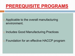 PREREQUISITE PROGRAMS
 Applicable to the overall manufacturing
environment.
 Includes Good Manufacturing Practices
 Foundation for an effective HACCP program
 