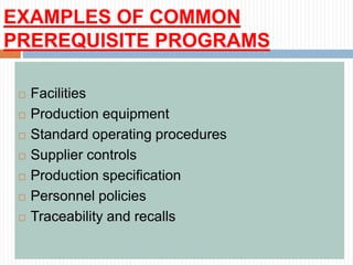 EXAMPLES OF COMMON
PREREQUISITE PROGRAMS
 Facilities
 Production equipment
 Standard operating procedures
 Supplier controls
 Production specification
 Personnel policies
 Traceability and recalls
 
