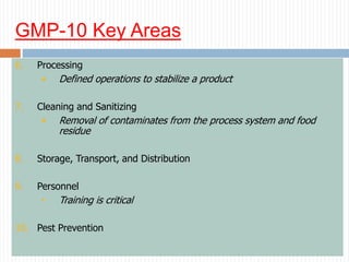 GMP-10 Key Areas
6. Processing
• Defined operations to stabilize a product
7. Cleaning and Sanitizing
• Removal of contaminates from the process system and food
residue
8. Storage, Transport, and Distribution
9. Personnel
• Training is critical
10. Pest Prevention
 