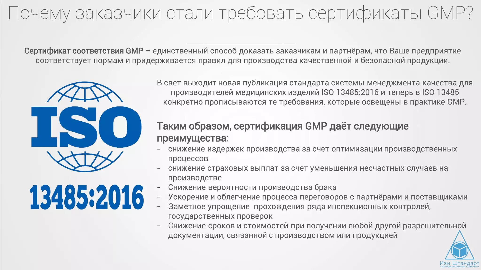 Почему заказчики стали требовать сертификаты GMP?
Сертификат соответствия GMP – единственный способ доказать заказчикам и партнёрам, что Ваше предприятие
соответствует нормам и придерживается правил для производства качественной и безопасной продукции.
В свет выходит новая публикация стандарта системы менеджмента качества для
производителей медицинских изделий ISO 13485:2016 и теперь в ISO 13485
конкретно прописываются те требования, которые освещены в практике GMP.
Таким образом, сертификация GMP даёт следующие
преимущества:
- снижение издержек производства за счет оптимизации производственных
процессов
- снижение страховых выплат за счет уменьшения несчастных случаев на
производстве
- Снижение вероятности производства брака
- Ускорение и облегчение процесса переговоров с партнёрами и поставщиками
- Заметное упрощение прохождения ряда инспекционных контролей,
государственных проверок
- Снижение сроков и стоимостей при получении любой другой разрешительной
документации, связанной с производством или продукцией
 