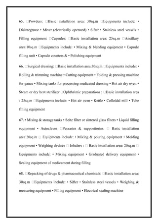 Disintegrator • Mixer (electrically operated) • Sifter • Stainless steel vessels •
Equipments include: • Mixing & blending equipment • Capsule
filling unit • Capsule counters & • Polishing equipment
Rolling & trimming machine • Cutting equipment • Folding & pressing machine
for gauze • Mixing tanks for processing medicated dressing • Hot air dry oven •
filling equipment
67. • Mixing & storage tanks • Seitz filter or sintered glass filters • Liquid filling
equipmen
Equipments include: • Mixing equipment • Graduated delivery equipment •
Sealing equipment of medicament during filling
tion area:
measuring equipment • Filling equipment • Electrical sealing machine
 