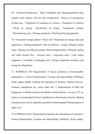 suitable sized cubicl
equipment
70. • Dust proof storage cabinet • Water still • Preparation & mixing tanks and
room: • Benches for filling & sealing • Bacteriological filters • Filling & sealing
equipment • Labelling & packaging unit • Storage equipment including cold
storage & refrigeration
71. SCHEDULE M-I Requirements of factory premises of homoeopathic
preparations 1. General Requirements: Location and Surroundings; Buildings;
Water supply Health, Clothing and Sanitation of Workers; Medical Services,
container management etc. comes under this. 2. Requirements of Plant and
Equipment: a) Mother tinctures and Mother solution Section- An area of 55 sq.
meters is recommended for basic installations b) Potentisation Section- Method
of potentisation will be adopted as specified in Homoeopathic Pharmacopoeia of
India Vol.I
72. SCHEDULE M-II : Requirement of premises for manufacture of cosmetics •
General Requirements: Location and Surroundings; Buildings; Water supply;
 