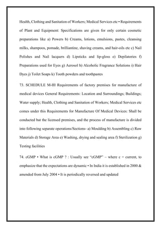 Health, Clothing and Sanitation of Workers; Medical Services etc • Requirements
of Plant and Equipment: Specifications are given for only certain cosmetic
preparations like a) Powers b) Creams, lotions, emulsions, pastes, cleansing
milks, shampoos, pomade, brilliantine, shaving creams, and hair-oils etc c) Nail
Polishes and Nail lacquers d) Lipsticks and lip-gloss e) Depilatories f)
Preparations used for Eyes g) Aerosol h) Alcoholic Fragrance Solutions i) Hair
Dyes j) Toilet Soaps k) Tooth powders and toothpastes
73. SCHEDULE M-III Requirements of factory premises for manufacture of
medical devices General Requirements: Location and Surroundings; Buildings;
Water supply; Health, Clothing and Sanitation of Workers; Medical Services etc
comes under this Requirements for Manufacture Of Medical Devices: Shall be
conducted bat the licensed premises, and the process of manufacture is divided
into following separate operations/Sections- a) Moulding b) Assembling c) Raw
Materials d) Storage Area e) Washing, drying and sealing area f) Sterilization g)
Testing facilities
74. cGMP • What is cGMP ? : Usually see “cGMP” – where c = current, to
emphasize that the expectations are dynamic • In India it is established in 2000 &
amended from July 2004 • It is periodically reversed and updated
 