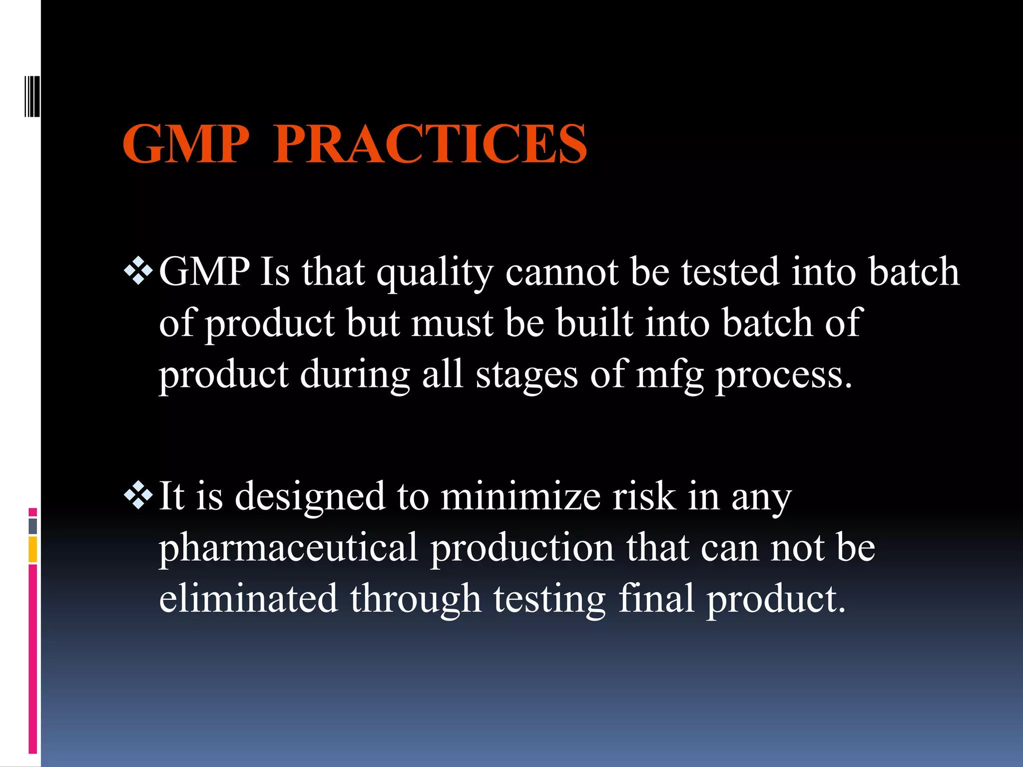GMP PRACTICES
GMP Is that quality cannot be tested into batch
of product but must be built into batch of
product during all stages of mfg process.
It is designed to minimize risk in any
pharmaceutical production that can not be
eliminated through testing final product.
 