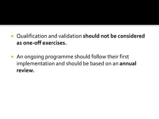  Qualification and validation should not be considered
as one-off exercises.
 An ongoing programme should follow their first
implementation and should be based on an annual
review.
 