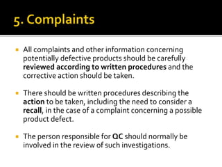  All complaints and other information concerning
potentially defective products should be carefully
reviewed according to written procedures and the
corrective action should be taken.
 There should be written procedures describing the
action to be taken, including the need to consider a
recall, in the case of a complaint concerning a possible
product defect.
 The person responsible for QC should normally be
involved in the review of such investigations.
 