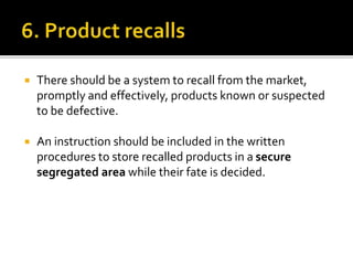  There should be a system to recall from the market,
promptly and effectively, products known or suspected
to be defective.
 An instruction should be included in the written
procedures to store recalled products in a secure
segregated area while their fate is decided.
 