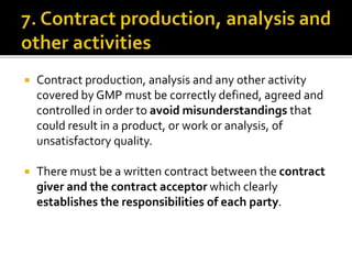  Contract production, analysis and any other activity
covered by GMP must be correctly defined, agreed and
controlled in order to avoid misunderstandings that
could result in a product, or work or analysis, of
unsatisfactory quality.
 There must be a written contract between the contract
giver and the contract acceptor which clearly
establishes the responsibilities of each party.
 