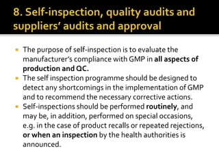  The purpose of self-inspection is to evaluate the
manufacturer’s compliance with GMP in all aspects of
production and QC.
 The self inspection programme should be designed to
detect any shortcomings in the implementation of GMP
and to recommend the necessary corrective actions.
 Self-inspections should be performed routinely, and
may be, in addition, performed on special occasions,
e.g. in the case of product recalls or repeated rejections,
or when an inspection by the health authorities is
announced.
 