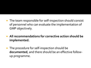  The team responsible for self-inspection should consist
of personnel who can evaluate the implementation of
GMP objectively.
 All recommendations for corrective action should be
implemented.
 The procedure for self-inspection should be
documented, and there should be an effective follow-
up programme.
 