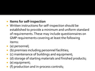  Items for self-inspection
 Written instructions for self-inspection should be
established to provide a minimum and uniform standard
of requirements.These may include questionnaires on
GMP requirements covering at least the following
items:
 (a) personnel;
 (b) premises including personnel facilities;
 (c) maintenance of buildings and equipment;
 (d) storage of starting materials and finished products;
 (e) equipment;
 (f) production and in-process controls;
 