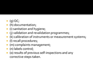  (g) QC;
 (h) documentation;
 (i) sanitation and hygiene;
 (j) validation and revalidation programmes;
 (k) calibration of instruments or measurement systems;
 (l) recall procedures;
 (m) complaints management;
 (n) labels control;
 (o) results of previous self-inspections and any
corrective steps taken.
 