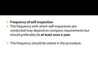  Frequency of self-inspection
 The frequency with which self-inspections are
conducted may depend on company requirements but
should preferably be at least once a year.
 The frequency should be stated in the procedure.
 