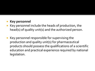  Key personnel
 Key personnel include the heads of production, the
head(s) of quality unit(s) and the authorized person.
 Key personnel responsible for supervising the
production and quality unit(s) for pharmaceutical
products should possess the qualifications of a scientific
education and practical experience required by national
legislation.
 