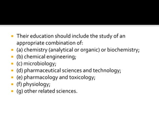  Their education should include the study of an
appropriate combination of:
 (a) chemistry (analytical or organic) or biochemistry;
 (b) chemical engineering;
 (c) microbiology;
 (d) pharmaceutical sciences and technology;
 (e) pharmacology and toxicology;
 (f) physiology;
 (g) other related sciences.
 