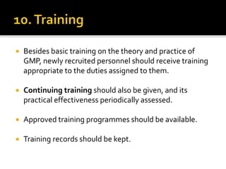  Besides basic training on the theory and practice of
GMP, newly recruited personnel should receive training
appropriate to the duties assigned to them.
 Continuing training should also be given, and its
practical effectiveness periodically assessed.
 Approved training programmes should be available.
 Training records should be kept.
 