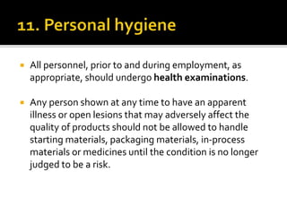  All personnel, prior to and during employment, as
appropriate, should undergo health examinations.
 Any person shown at any time to have an apparent
illness or open lesions that may adversely affect the
quality of products should not be allowed to handle
starting materials, packaging materials, in-process
materials or medicines until the condition is no longer
judged to be a risk.
 