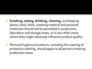  Smoking, eating, drinking, chewing, and keeping
plants, food, drink, smoking material and personal
medicines should not be permitted in production,
laboratory and storage areas, or in any other areas
where they might adversely influence product quality.
 Personal hygiene procedures, including the wearing of
protective clothing, should apply to all persons entering
production areas.
 