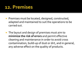  Premises must be located, designed, constructed,
adapted and maintained to suit the operations to be
carried out.
 The layout and design of premises must aim to
minimize the risk of errors and permit effective
cleaning and maintenance in order to avoid cross
contamination, build-up of dust or dirt, and in general,
any adverse effect on the quality of products.
 