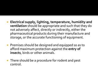  Electrical supply, lighting, temperature, humidity and
ventilation should be appropriate and such that they do
not adversely affect, directly or indirectly, either the
pharmaceutical products during their manufacture and
storage, or the accurate functioning of equipment.
 Premises should be designed and equipped so as to
afford maximum protection against the entry of
insects, birds or other animals.
 There should be a procedure for rodent and pest
control.
 