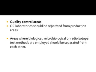  Quality control areas
 QC laboratories should be separated from production
areas.
 Areas where biological, microbiological or radioisotope
test methods are employed should be separated from
each other.
 