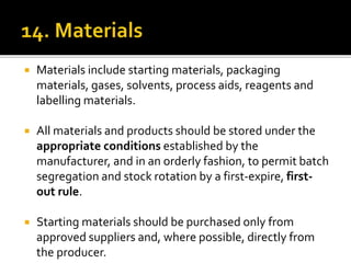  Materials include starting materials, packaging
materials, gases, solvents, process aids, reagents and
labelling materials.
 All materials and products should be stored under the
appropriate conditions established by the
manufacturer, and in an orderly fashion, to permit batch
segregation and stock rotation by a first-expire, first-
out rule.
 Starting materials should be purchased only from
approved suppliers and, where possible, directly from
the producer.
 