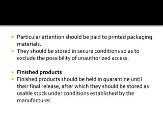  Particular attention should be paid to printed packaging
materials.
 They should be stored in secure conditions so as to
exclude the possibility of unauthorized access.
 Finished products
 Finished products should be held in quarantine until
their final release, after which they should be stored as
usable stock under conditions established by the
manufacturer.
 