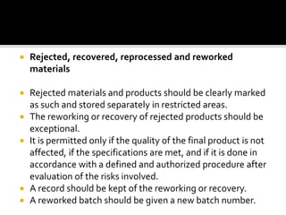  Rejected, recovered, reprocessed and reworked
materials
 Rejected materials and products should be clearly marked
as such and stored separately in restricted areas.
 The reworking or recovery of rejected products should be
exceptional.
 It is permitted only if the quality of the final product is not
affected, if the specifications are met, and if it is done in
accordance with a defined and authorized procedure after
evaluation of the risks involved.
 A record should be kept of the reworking or recovery.
 A reworked batch should be given a new batch number.
 
