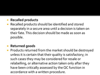  Recalled products
 Recalled products should be identified and stored
separately in a secure area until a decision is taken on
their fate.This decision should be made as soon as
possible.
 Returned goods
 Products returned from the market should be destroyed
unless it is certain that their quality is satisfactory; in
such cases they may be considered for resale or
relabelling, or alternative action taken only after they
have been critically assessed by the QC function in
accordance with a written procedure.
 