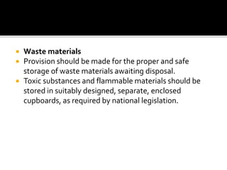  Waste materials
 Provision should be made for the proper and safe
storage of waste materials awaiting disposal.
 Toxic substances and flammable materials should be
stored in suitably designed, separate, enclosed
cupboards, as required by national legislation.
 