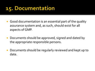  Good documentation is an essential part of the quality
assurance system and, as such, should exist for all
aspects of GMP.
 Documents should be approved, signed and dated by
the appropriate responsible persons.
 Documents should be regularly reviewed and kept up to
date.
 